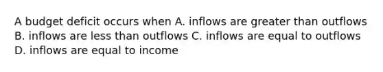 A budget deficit occurs when A. inflows are greater than outflows B. inflows are less than outflows C. inflows are equal to outflows D. inflows are equal to income