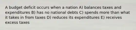 A budget deficit occurs when a nation A) balances taxes and expenditures B) has no national debts C) spends more than what it takes in from taxes D) reduces its expenditures E) receives excess taxes