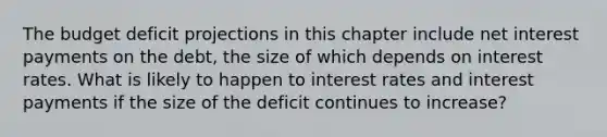 The budget deficit projections in this chapter include net interest payments on the​ debt, the size of which depends on interest rates. What is likely to happen to interest rates and interest payments if the size of the deficit continues to​ increase?