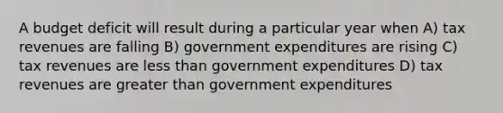 A budget deficit will result during a particular year when A) tax revenues are falling B) government expenditures are rising C) tax revenues are less than government expenditures D) tax revenues are greater than government expenditures