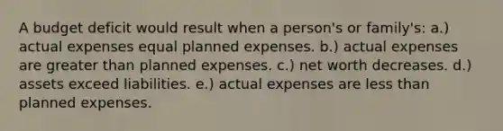 A budget deficit would result when a person's or family's: a.) actual expenses equal planned expenses. b.) actual expenses are greater than planned expenses. c.) net worth decreases. d.) assets exceed liabilities. e.) actual expenses are less than planned expenses.