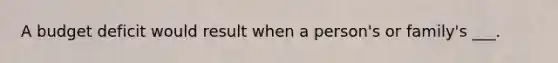 A budget deficit would result when a person's or family's ___.