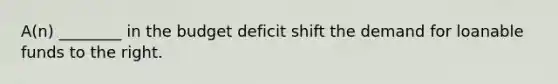 A(n) ________ in the budget deficit shift the demand for loanable funds to the right.