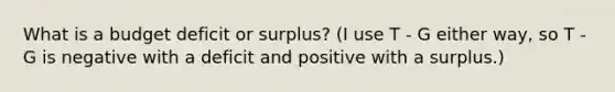 What is a budget deficit or surplus? (I use T - G either way, so T - G is negative with a deficit and positive with a surplus.)