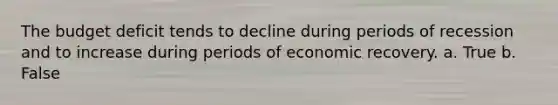 The budget deficit tends to decline during periods of recession and to increase during periods of economic recovery. a. True b. False