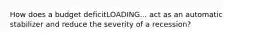 How does a budget deficitLOADING... act as an automatic stabilizer and reduce the severity of a​ recession?