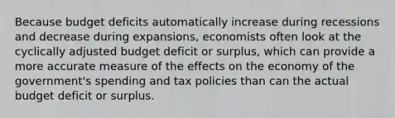 Because budget deficits automatically increase during recessions and decrease during expansions, economists often look at the cyclically adjusted budget deficit or surplus, which can provide a more accurate measure of the effects on the economy of the government's spending and tax policies than can the actual budget deficit or surplus.