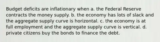 Budget deficits are inflationary when a. the Federal Reserve contracts the money supply. b. the economy has lots of slack and the aggregate supply curve is horizontal. c. the economy is at full employment and the aggregate supply curve is vertical. d. private citizens buy the bonds to finance the debt.