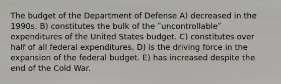 The budget of the Department of Defense A) decreased in the 1990s. B) constitutes the bulk of the ʺuncontrollableʺ expenditures of the United States budget. C) constitutes over half of all federal expenditures. D) is the driving force in the expansion of <a href='https://www.questionai.com/knowledge/kS29NErBPI-the-federal-budget' class='anchor-knowledge'>the federal budget</a>. E) has increased despite the end of the Cold War.