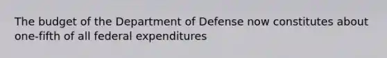 The budget of the Department of Defense now constitutes about one-fifth of all federal expenditures