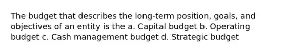 The budget that describes the long-term position, goals, and objectives of an entity is the a. Capital budget b. Operating budget c. Cash management budget d. Strategic budget