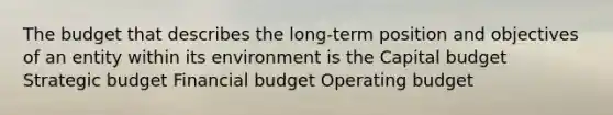 The budget that describes the long-term position and objectives of an entity within its environment is the Capital budget Strategic budget Financial budget Operating budget