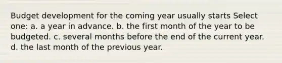 Budget development for the coming year usually starts Select one: a. a year in advance. b. the first month of the year to be budgeted. c. several months before the end of the current year. d. the last month of the previous year.