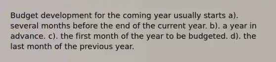 Budget development for the coming year usually starts a). several months before the end of the current year. b). a year in advance. c). the first month of the year to be budgeted. d). the last month of the previous year.