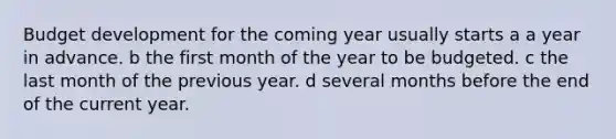 Budget development for the coming year usually starts a a year in advance. b the first month of the year to be budgeted. c the last month of the previous year. d several months before the end of the current year.