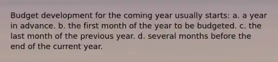 Budget development for the coming year usually starts: a. a year in advance. b. the first month of the year to be budgeted. c. the last month of the previous year. d. several months before the end of the current year.