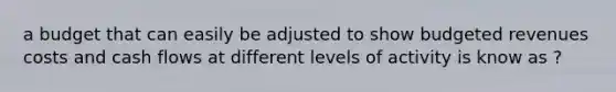 a budget that can easily be adjusted to show budgeted revenues costs and cash flows at different levels of activity is know as ?