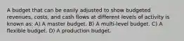 A budget that can be easily adjusted to show budgeted revenues, costs, and cash flows at different levels of activity is known as: A) A master budget. B) A multi-level budget. C) A flexible budget. D) A production budget.