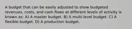 A budget that can be easily adjusted to show budgeted revenues, costs, and cash flows at different levels of activity is known as: A) A master budget. B) A multi-level budget. C) A flexible budget. D) A production budget.