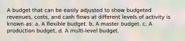 A budget that can be easily adjusted to show budgeted revenues, costs, and cash flows at different levels of activity is known as: a. A flexible budget. b. A master budget. c. A production budget. d. A multi-level budget.