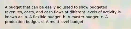 A budget that can be easily adjusted to show budgeted revenues, costs, and cash flows at different levels of activity is known as: a. A flexible budget. b. A master budget. c. A production budget. d. A multi-level budget.