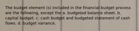 The budget element (s) included in the financial budget process are the following, except the a. budgeted balance sheet. b. capital budget. c. cash budget and budgeted statement of cash flows. d. budget variance.