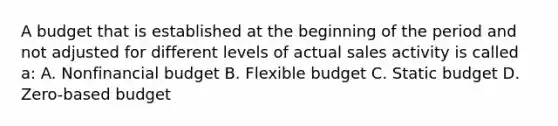 A budget that is established at the beginning of the period and not adjusted for different levels of actual sales activity is called a: A. Nonfinancial budget B. Flexible budget C. Static budget D. Zero-based budget