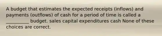 A budget that estimates the expected receipts (inflows) and payments (outflows) of cash for a period of time is called a __________ budget. sales capital expenditures cash None of these choices are correct.