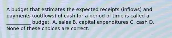 A budget that estimates the expected receipts (inflows) and payments (outflows) of cash for a period of time is called a __________ budget. A. sales B. capital expenditures C. cash D. None of these choices are correct.