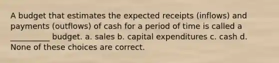 A budget that estimates the expected receipts (inflows) and payments (outflows) of cash for a period of time is called a __________ budget. a. sales b. capital expenditures c. cash d. None of these choices are correct.