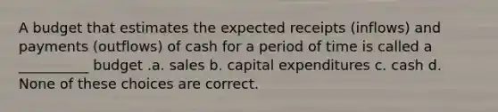 A budget that estimates the expected receipts (inflows) and payments (outflows) of cash for a period of time is called a __________ budget .a. sales b. capital expenditures c. cash d. None of these choices are correct.