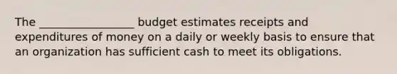 The _________________ budget estimates receipts and expenditures of money on a daily or weekly basis to ensure that an organization has sufficient cash to meet its obligations.