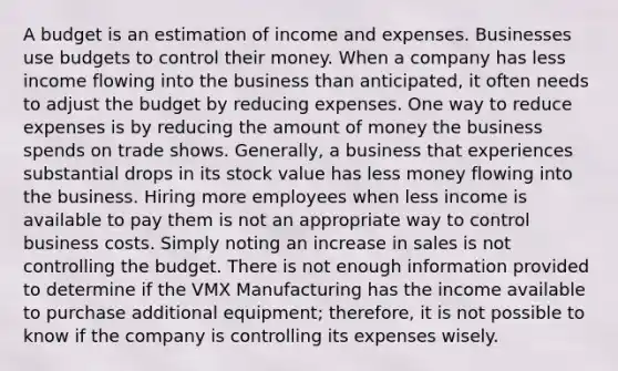 A budget is an estimation of income and expenses. Businesses use budgets to control their money. When a company has less income flowing into the business than anticipated, it often needs to adjust the budget by reducing expenses. One way to reduce expenses is by reducing the amount of money the business spends on trade shows. Generally, a business that experiences substantial drops in its stock value has less money flowing into the business. Hiring more employees when less income is available to pay them is not an appropriate way to control business costs. Simply noting an increase in sales is not controlling the budget. There is not enough information provided to determine if the VMX Manufacturing has the income available to purchase additional equipment; therefore, it is not possible to know if the company is controlling its expenses wisely.