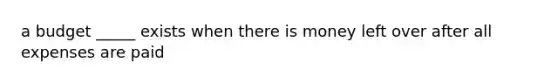 a budget _____ exists when there is money left over after all expenses are paid