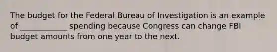 The budget for the Federal Bureau of Investigation is an example of ____________ spending because Congress can change FBI budget amounts from one year to the next.