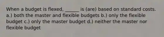 When a budget is flexed, ______ is (are) based on standard costs. a.) both the master and flexible budgets b.) only the flexible budget c.) only the master budget d.) neither the master nor flexible budget