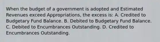 When the budget of a government is adopted and Estimated Revenues exceed Appropriations, the excess is: A. Credited to Budgetary Fund Balance. B. Debited to Budgetary Fund Balance. C. Debited to Encumbrances Outstanding. D. Credited to Encumbrances Outstanding.