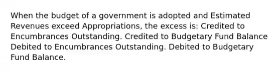 When the budget of a government is adopted and Estimated Revenues exceed Appropriations, the excess is: Credited to Encumbrances Outstanding. Credited to Budgetary Fund Balance Debited to Encumbrances Outstanding. Debited to Budgetary Fund Balance.