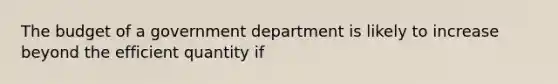 The budget of a government department is likely to increase beyond the efficient quantity if