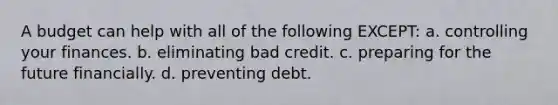 A budget can help with all of the following EXCEPT: a. controlling your finances. b. eliminating bad credit. c. preparing for the future financially. d. preventing debt.