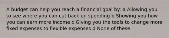 A budget can help you reach a financial goal by: a Allowing you to see where you can cut back on spending b Showing you how you can earn more income c Giving you the tools to change more fixed expenses to flexible expenses d None of these