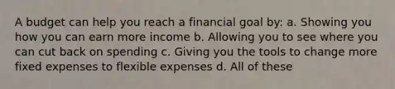 A budget can help you reach a financial goal by: a. Showing you how you can earn more income b. Allowing you to see where you can cut back on spending c. Giving you the tools to change more fixed expenses to flexible expenses d. All of these