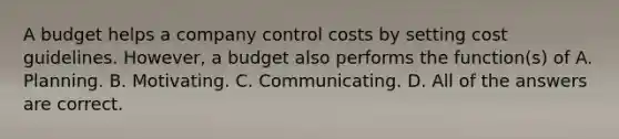 A budget helps a company control costs by setting cost guidelines. However, a budget also performs the function(s) of A. Planning. B. Motivating. C. Communicating. D. All of the answers are correct.