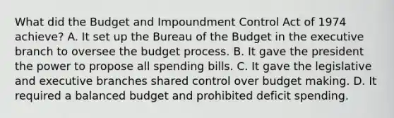 What did the Budget and Impoundment Control Act of 1974 achieve? A. It set up the Bureau of the Budget in the executive branch to oversee the budget process. B. It gave the president the power to propose all spending bills. C. It gave the legislative and executive branches shared control over budget making. D. It required a balanced budget and prohibited deficit spending.