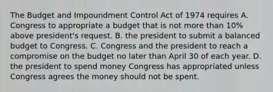 The Budget and Impoundment Control Act of 1974 requires A. Congress to appropriate a budget that is not more than 10% above president's request. B. the president to submit a balanced budget to Congress. C. Congress and the president to reach a compromise on the budget no later than April 30 of each year. D. the president to spend money Congress has appropriated unless Congress agrees the money should not be spent.