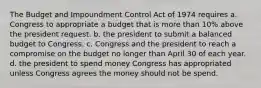 The Budget and Impoundment Control Act of 1974 requires a. Congress to appropriate a budget that is more than 10% above the president request. b. the president to submit a balanced budget to Congress. c. Congress and the president to reach a compromise on the budget no longer than April 30 of each year. d. the president to spend money Congress has appropriated unless Congress agrees the money should not be spend.