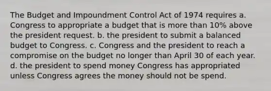 The Budget and Impoundment Control Act of 1974 requires a. Congress to appropriate a budget that is more than 10% above the president request. b. the president to submit a balanced budget to Congress. c. Congress and the president to reach a compromise on the budget no longer than April 30 of each year. d. the president to spend money Congress has appropriated unless Congress agrees the money should not be spend.