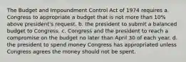 The Budget and Impoundment Control Act of 1974 requires a. Congress to appropriate a budget that is not more than 10% above president's request. b. the president to submit a balanced budget to Congress. c. Congress and the president to reach a compromise on the budget no later than April 30 of each year. d. the president to spend money Congress has appropriated unless Congress agrees the money should not be spent.