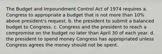 The Budget and Impoundment Control Act of 1974 requires a. Congress to appropriate a budget that is not more than 10% above president's request. b. the president to submit a balanced budget to Congress. c. Congress and the president to reach a compromise on the budget no later than April 30 of each year. d. the president to spend money Congress has appropriated unless Congress agrees the money should not be spent.