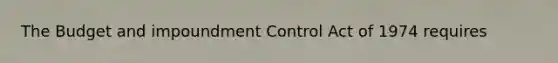 The Budget and impoundment Control Act of 1974 requires